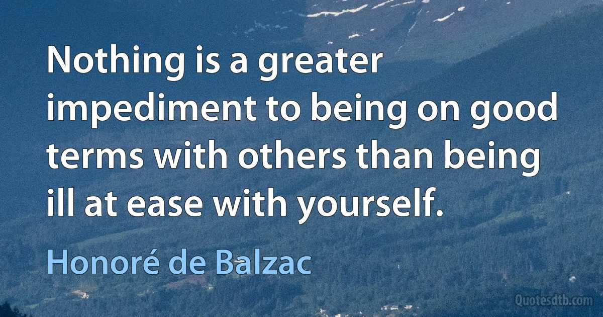 Nothing is a greater impediment to being on good terms with others than being ill at ease with yourself. (Honoré de Balzac)