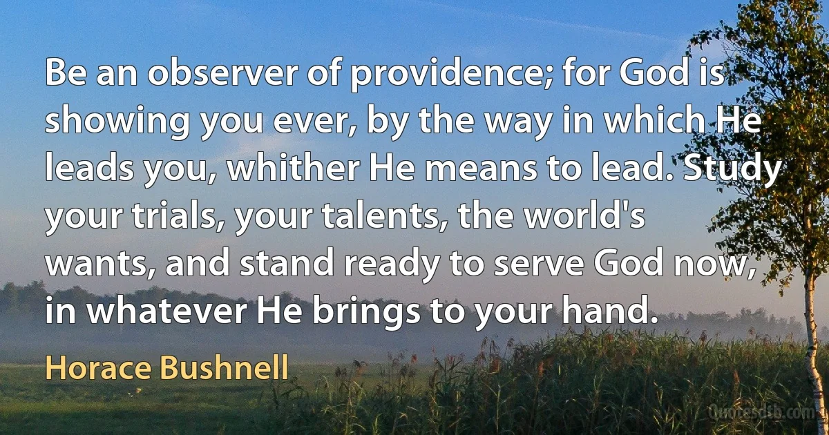 Be an observer of providence; for God is showing you ever, by the way in which He leads you, whither He means to lead. Study your trials, your talents, the world's wants, and stand ready to serve God now, in whatever He brings to your hand. (Horace Bushnell)