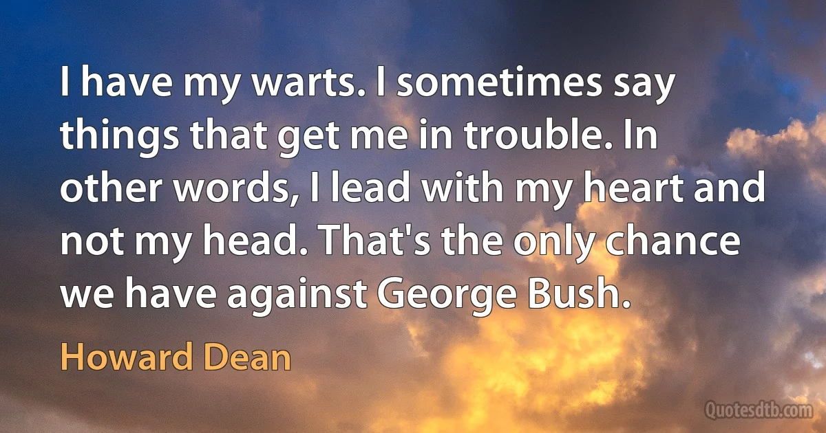 I have my warts. I sometimes say things that get me in trouble. In other words, I lead with my heart and not my head. That's the only chance we have against George Bush. (Howard Dean)