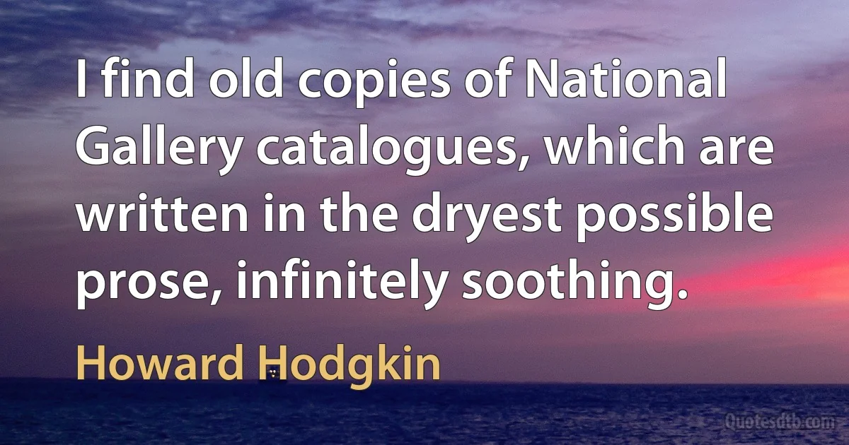 I find old copies of National Gallery catalogues, which are written in the dryest possible prose, infinitely soothing. (Howard Hodgkin)