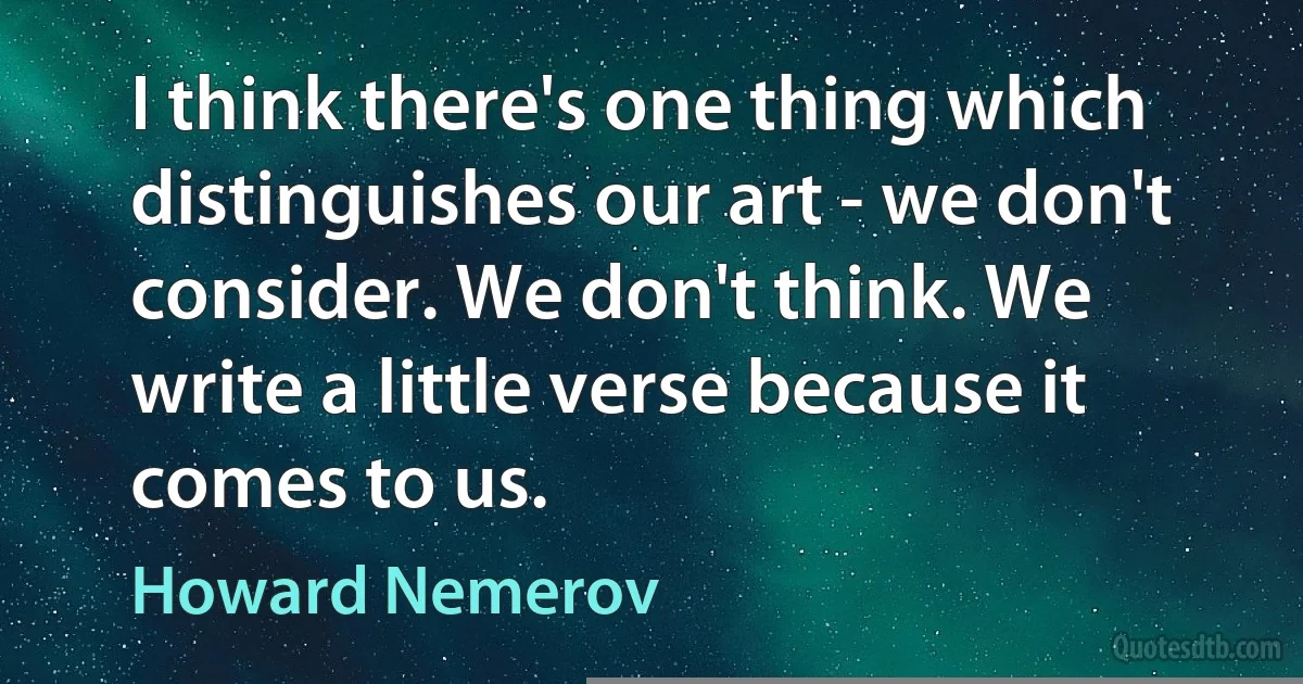 I think there's one thing which distinguishes our art - we don't consider. We don't think. We write a little verse because it comes to us. (Howard Nemerov)