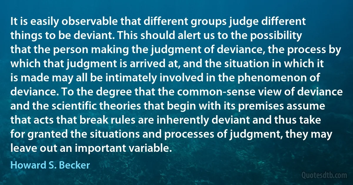 It is easily observable that different groups judge different things to be deviant. This should alert us to the possibility that the person making the judgment of deviance, the process by which that judgment is arrived at, and the situation in which it is made may all be intimately involved in the phenomenon of deviance. To the degree that the common-sense view of deviance and the scientific theories that begin with its premises assume that acts that break rules are inherently deviant and thus take for granted the situations and processes of judgment, they may leave out an important variable. (Howard S. Becker)