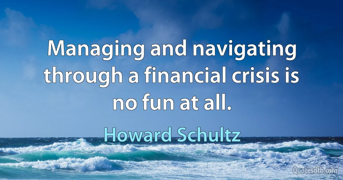 Managing and navigating through a financial crisis is no fun at all. (Howard Schultz)