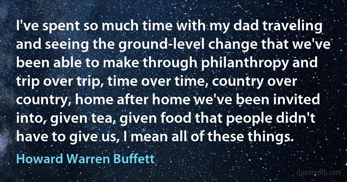 I've spent so much time with my dad traveling and seeing the ground-level change that we've been able to make through philanthropy and trip over trip, time over time, country over country, home after home we've been invited into, given tea, given food that people didn't have to give us, I mean all of these things. (Howard Warren Buffett)