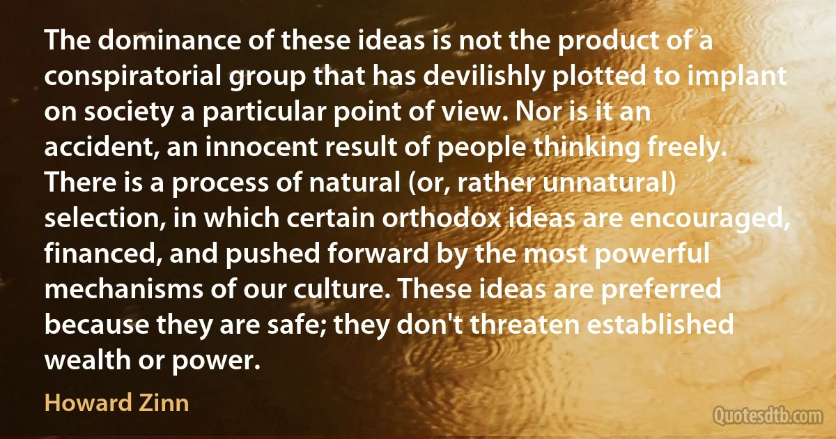 The dominance of these ideas is not the product of a conspiratorial group that has devilishly plotted to implant on society a particular point of view. Nor is it an accident, an innocent result of people thinking freely. There is a process of natural (or, rather unnatural) selection, in which certain orthodox ideas are encouraged, financed, and pushed forward by the most powerful mechanisms of our culture. These ideas are preferred because they are safe; they don't threaten established wealth or power. (Howard Zinn)