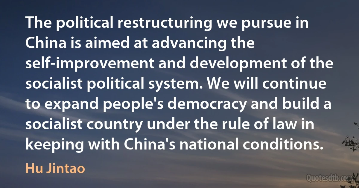 The political restructuring we pursue in China is aimed at advancing the self-improvement and development of the socialist political system. We will continue to expand people's democracy and build a socialist country under the rule of law in keeping with China's national conditions. (Hu Jintao)