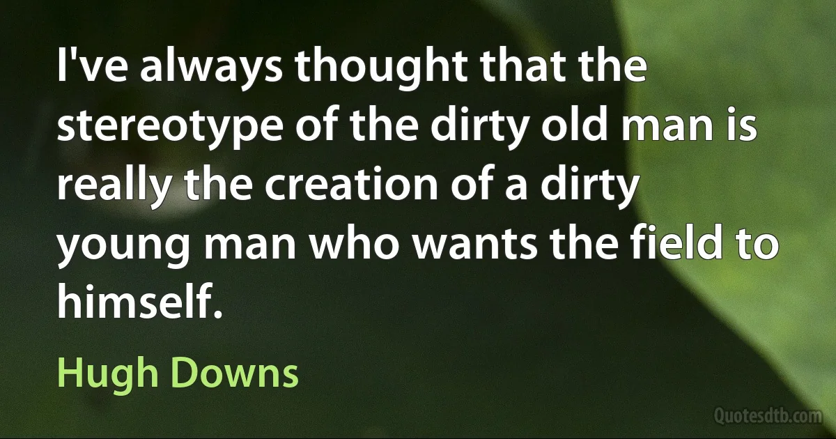 I've always thought that the stereotype of the dirty old man is really the creation of a dirty young man who wants the field to himself. (Hugh Downs)