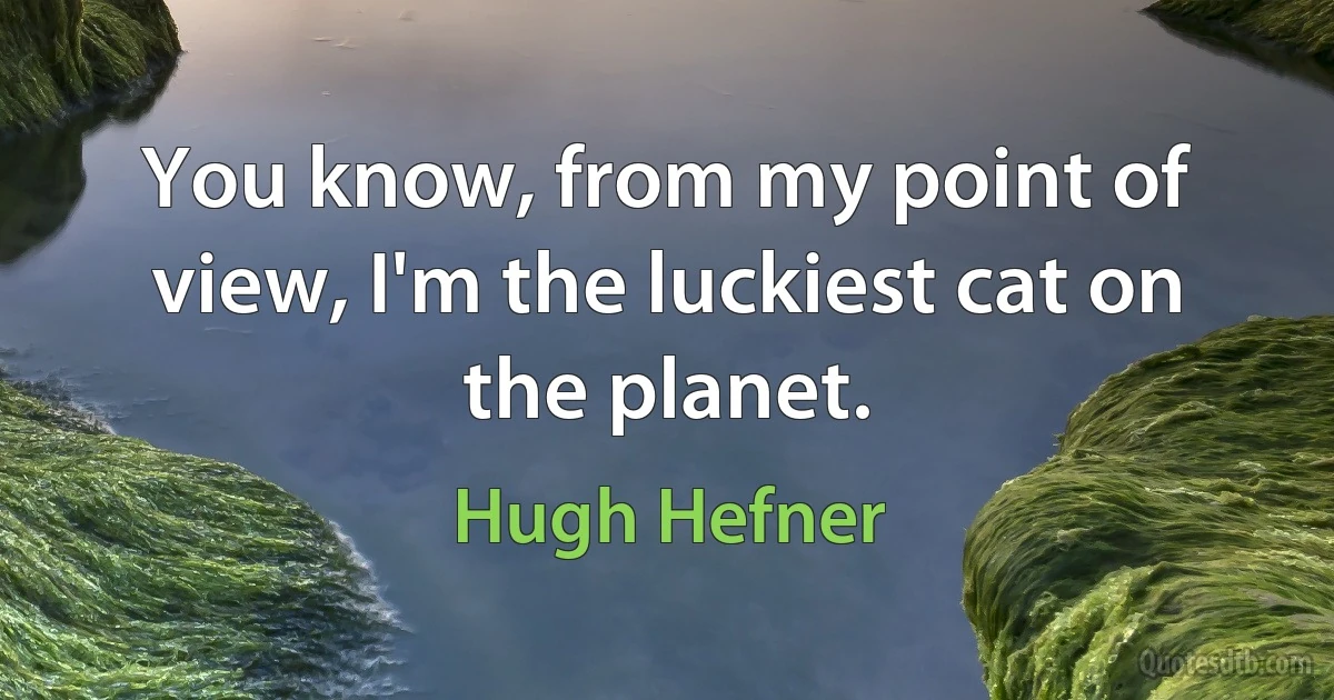 You know, from my point of view, I'm the luckiest cat on the planet. (Hugh Hefner)