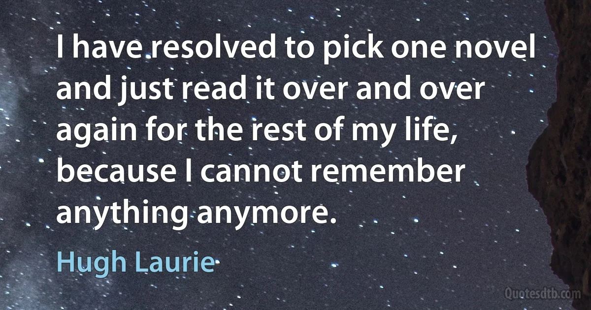 I have resolved to pick one novel and just read it over and over again for the rest of my life, because I cannot remember anything anymore. (Hugh Laurie)