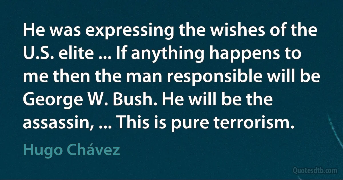 He was expressing the wishes of the U.S. elite ... If anything happens to me then the man responsible will be George W. Bush. He will be the assassin, ... This is pure terrorism. (Hugo Chávez)