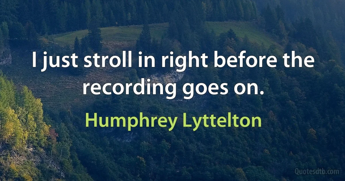 I just stroll in right before the recording goes on. (Humphrey Lyttelton)