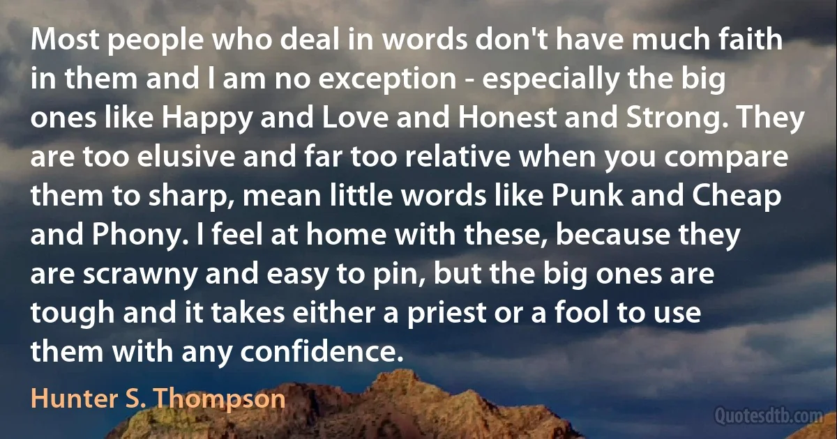 Most people who deal in words don't have much faith in them and I am no exception - especially the big ones like Happy and Love and Honest and Strong. They are too elusive and far too relative when you compare them to sharp, mean little words like Punk and Cheap and Phony. I feel at home with these, because they are scrawny and easy to pin, but the big ones are tough and it takes either a priest or a fool to use them with any confidence. (Hunter S. Thompson)