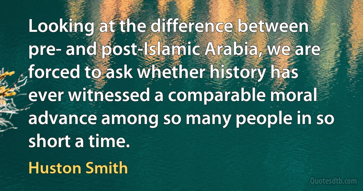 Looking at the difference between pre- and post-Islamic Arabia, we are forced to ask whether history has ever witnessed a comparable moral advance among so many people in so short a time. (Huston Smith)