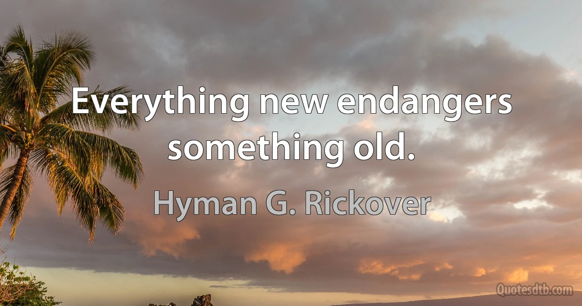 Everything new endangers something old. (Hyman G. Rickover)