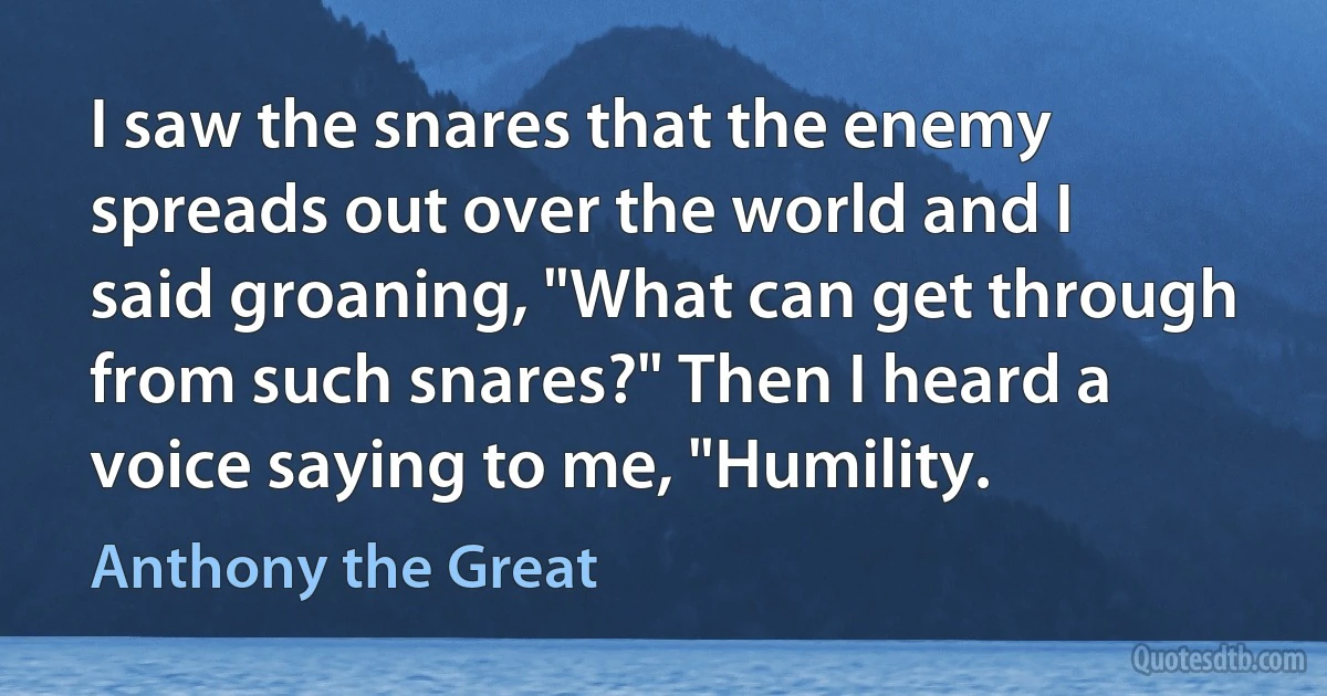 I saw the snares that the enemy spreads out over the world and I said groaning, "What can get through from such snares?" Then I heard a voice saying to me, "Humility. (Anthony the Great)