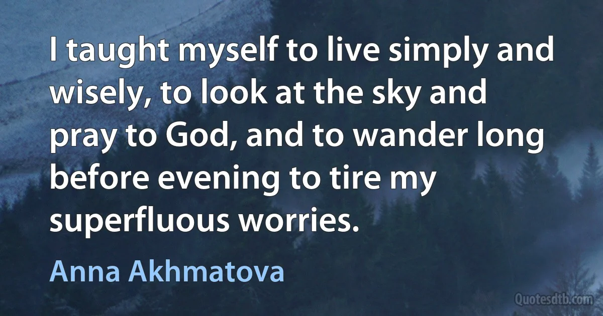 I taught myself to live simply and wisely, to look at the sky and pray to God, and to wander long before evening to tire my superfluous worries. (Anna Akhmatova)
