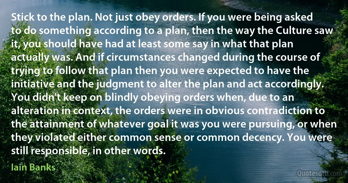 Stick to the plan. Not just obey orders. If you were being asked to do something according to a plan, then the way the Culture saw it, you should have had at least some say in what that plan actually was. And if circumstances changed during the course of trying to follow that plan then you were expected to have the initiative and the judgment to alter the plan and act accordingly. You didn't keep on blindly obeying orders when, due to an alteration in context, the orders were in obvious contradiction to the attainment of whatever goal it was you were pursuing, or when they violated either common sense or common decency. You were still responsible, in other words. (Iain Banks)