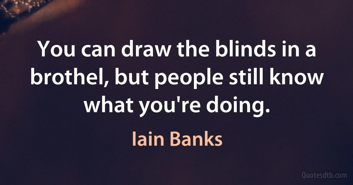 You can draw the blinds in a brothel, but people still know what you're doing. (Iain Banks)