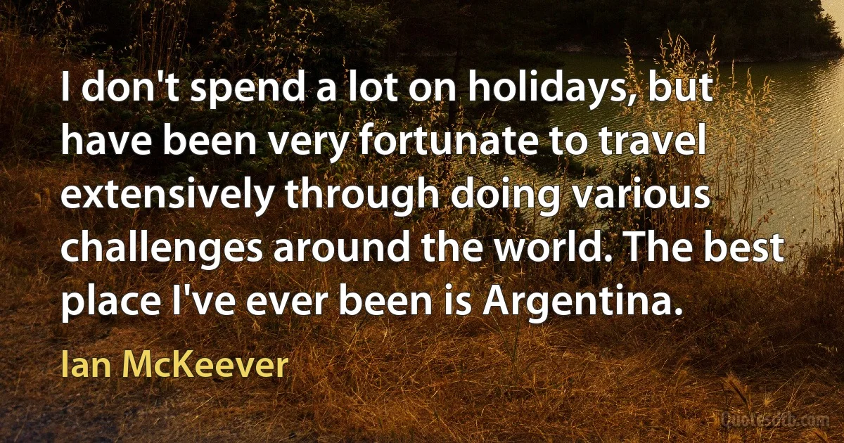 I don't spend a lot on holidays, but have been very fortunate to travel extensively through doing various challenges around the world. The best place I've ever been is Argentina. (Ian McKeever)