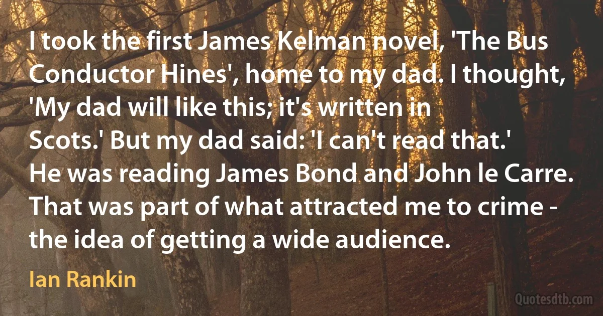 I took the first James Kelman novel, 'The Bus Conductor Hines', home to my dad. I thought, 'My dad will like this; it's written in Scots.' But my dad said: 'I can't read that.' He was reading James Bond and John le Carre. That was part of what attracted me to crime - the idea of getting a wide audience. (Ian Rankin)