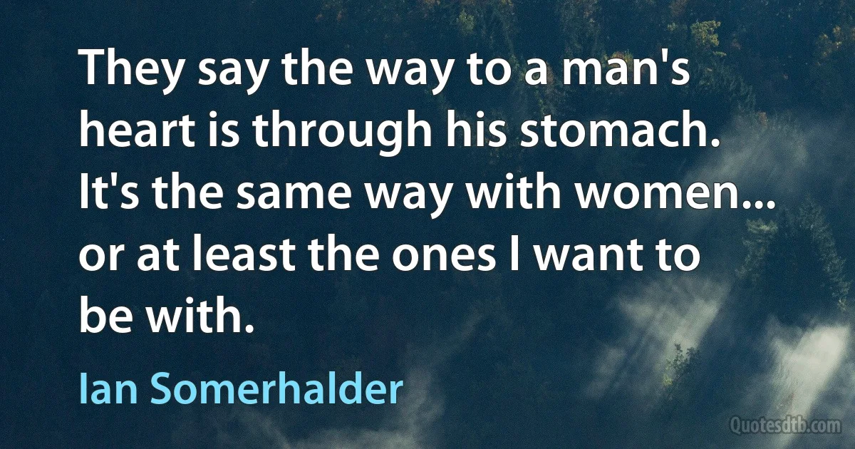 They say the way to a man's heart is through his stomach. It's the same way with women... or at least the ones I want to be with. (Ian Somerhalder)