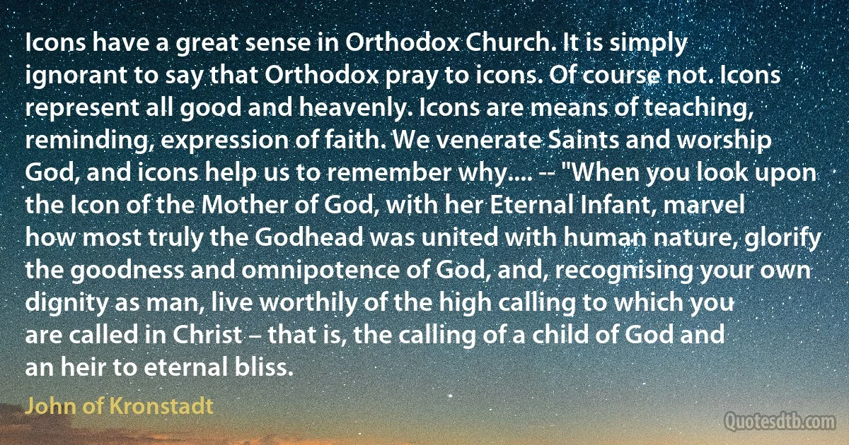 Icons have a great sense in Orthodox Church. It is simply ignorant to say that Orthodox pray to icons. Of course not. Icons represent all good and heavenly. Icons are means of teaching, reminding, expression of faith. We venerate Saints and worship God, and icons help us to remember why.... -- "When you look upon the Icon of the Mother of God, with her Eternal Infant, marvel how most truly the Godhead was united with human nature, glorify the goodness and omnipotence of God, and, recognising your own dignity as man, live worthily of the high calling to which you are called in Christ – that is, the calling of a child of God and an heir to eternal bliss. (John of Kronstadt)