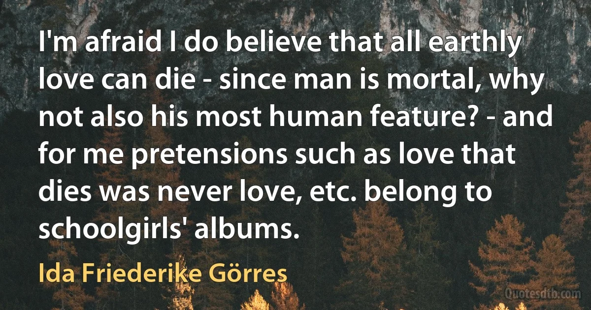 I'm afraid I do believe that all earthly love can die - since man is mortal, why not also his most human feature? - and for me pretensions such as love that dies was never love, etc. belong to schoolgirls' albums. (Ida Friederike Görres)