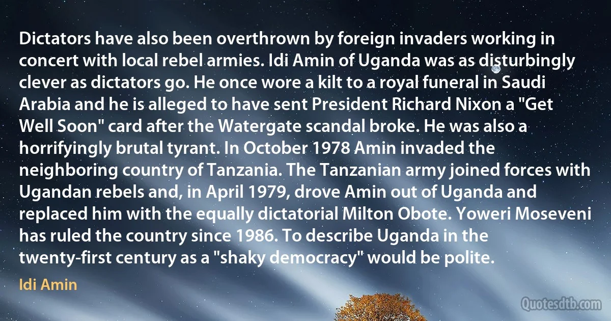 Dictators have also been overthrown by foreign invaders working in concert with local rebel armies. Idi Amin of Uganda was as disturbingly clever as dictators go. He once wore a kilt to a royal funeral in Saudi Arabia and he is alleged to have sent President Richard Nixon a "Get Well Soon" card after the Watergate scandal broke. He was also a horrifyingly brutal tyrant. In October 1978 Amin invaded the neighboring country of Tanzania. The Tanzanian army joined forces with Ugandan rebels and, in April 1979, drove Amin out of Uganda and replaced him with the equally dictatorial Milton Obote. Yoweri Moseveni has ruled the country since 1986. To describe Uganda in the twenty-first century as a "shaky democracy" would be polite. (Idi Amin)