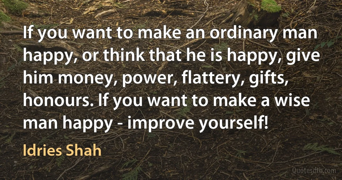 If you want to make an ordinary man happy, or think that he is happy, give him money, power, flattery, gifts, honours. If you want to make a wise man happy - improve yourself! (Idries Shah)