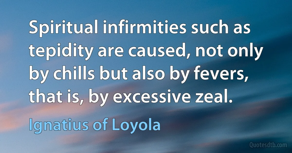 Spiritual infirmities such as tepidity are caused, not only by chills but also by fevers, that is, by excessive zeal. (Ignatius of Loyola)