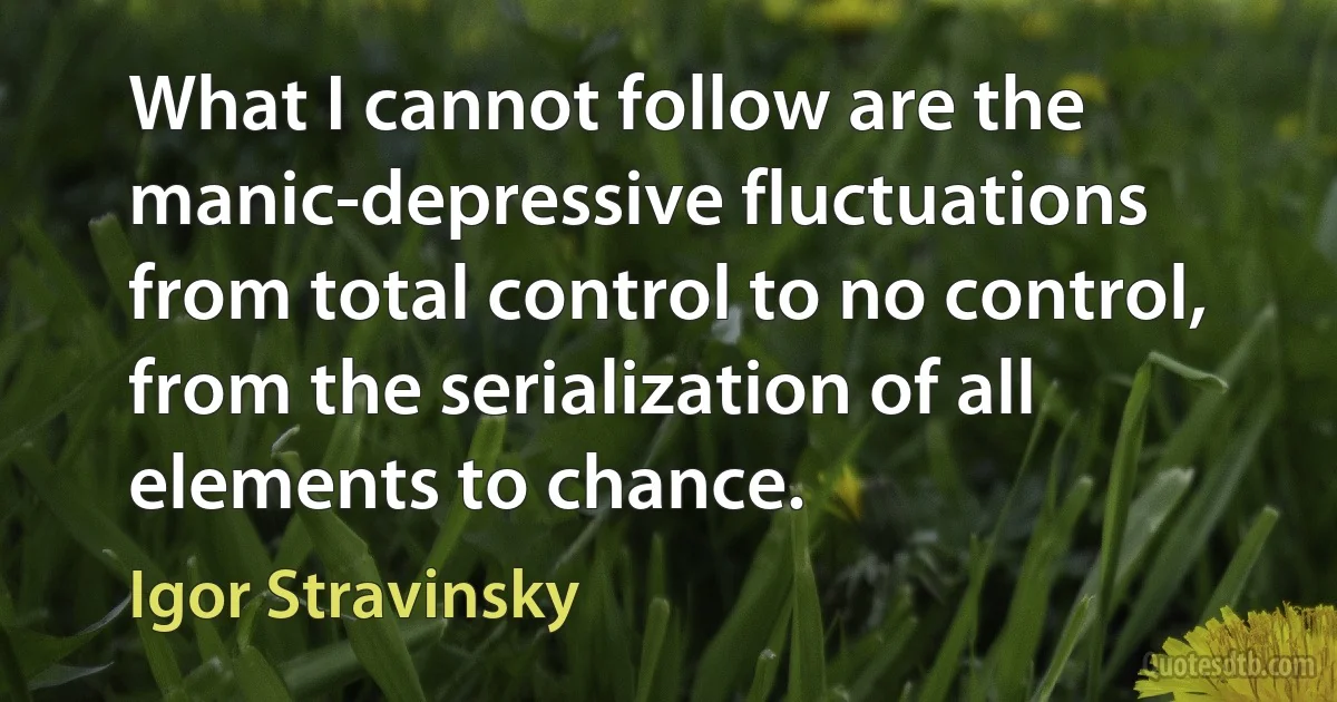 What I cannot follow are the manic-depressive fluctuations from total control to no control, from the serialization of all elements to chance. (Igor Stravinsky)