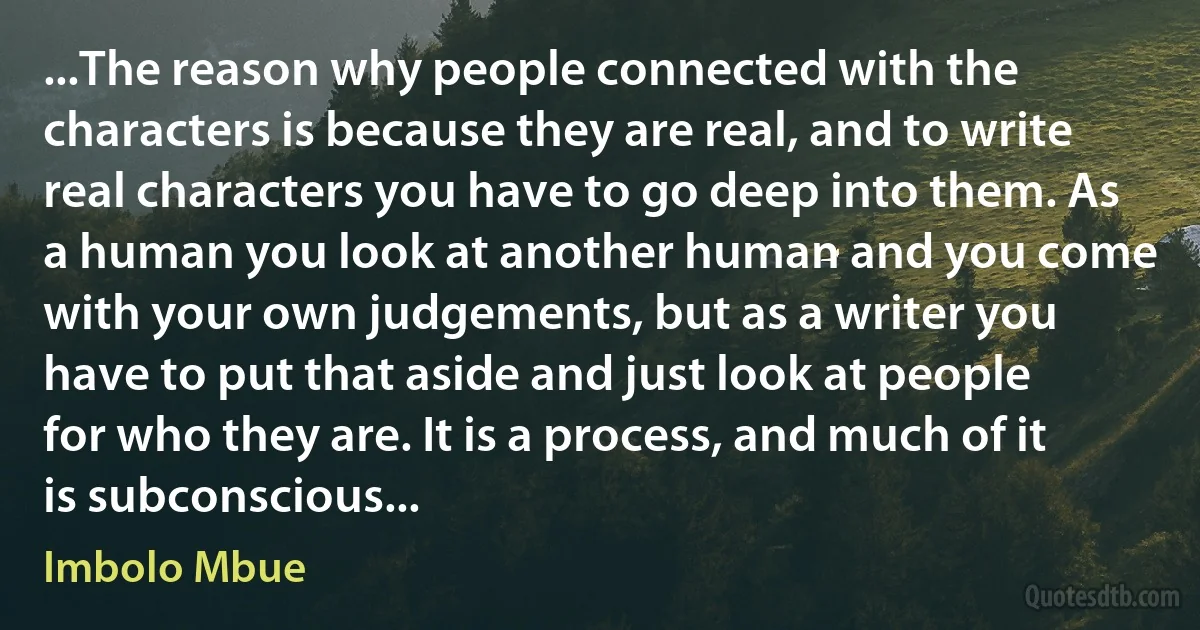 ...The reason why people connected with the characters is because they are real, and to write real characters you have to go deep into them. As a human you look at another human and you come with your own judgements, but as a writer you have to put that aside and just look at people for who they are. It is a process, and much of it is subconscious... (Imbolo Mbue)