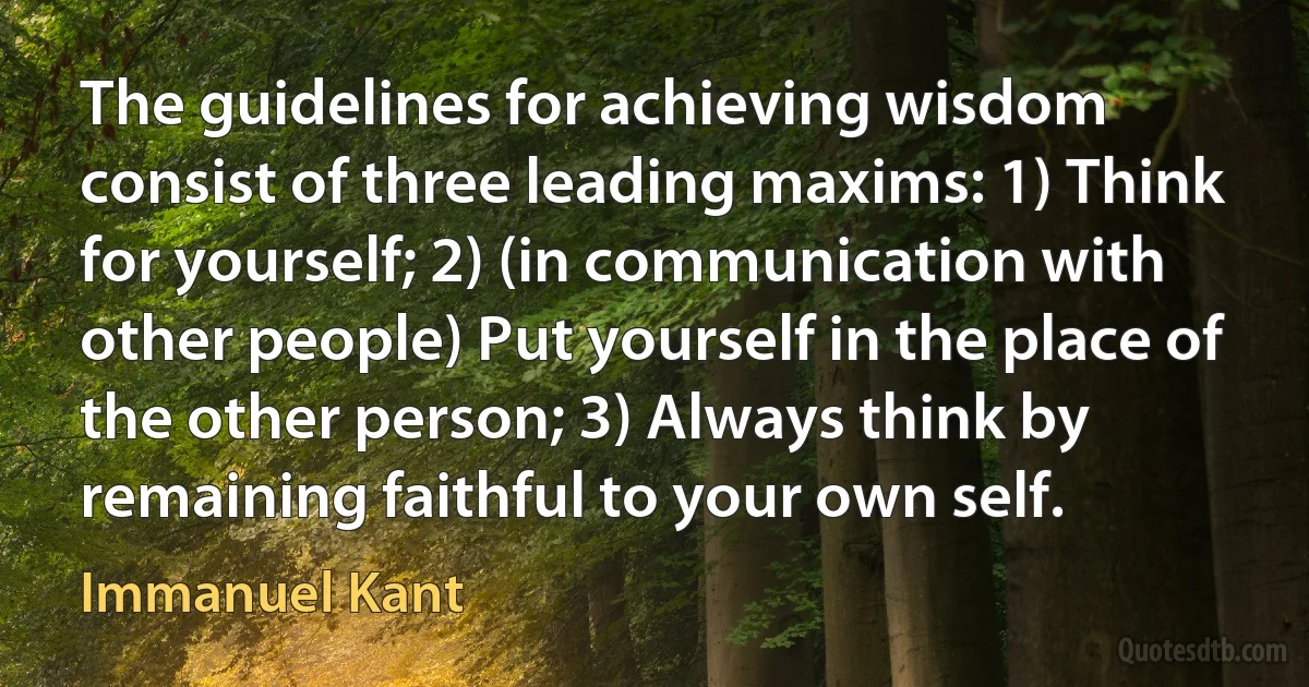 The guidelines for achieving wisdom consist of three leading maxims: 1) Think for yourself; 2) (in communication with other people) Put yourself in the place of the other person; 3) Always think by remaining faithful to your own self. (Immanuel Kant)