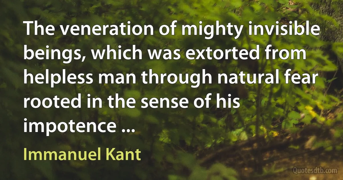 The veneration of mighty invisible beings, which was extorted from helpless man through natural fear rooted in the sense of his impotence ... (Immanuel Kant)