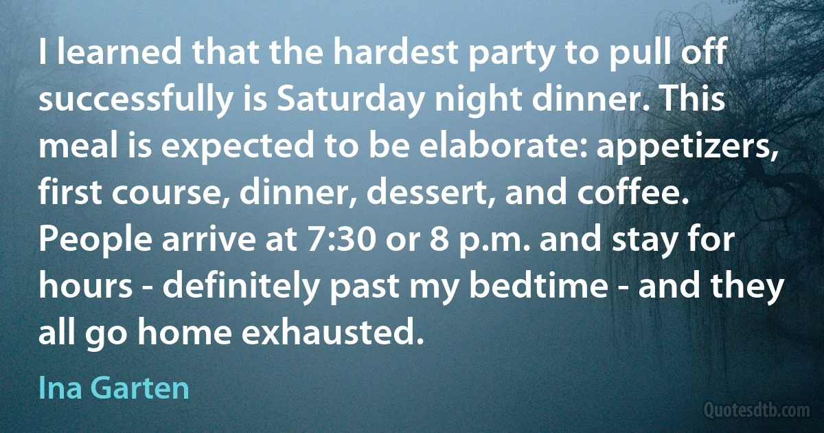 I learned that the hardest party to pull off successfully is Saturday night dinner. This meal is expected to be elaborate: appetizers, first course, dinner, dessert, and coffee. People arrive at 7:30 or 8 p.m. and stay for hours - definitely past my bedtime - and they all go home exhausted. (Ina Garten)