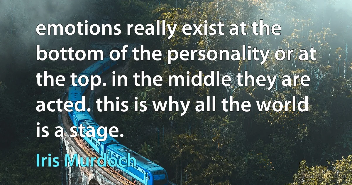 emotions really exist at the bottom of the personality or at the top. in the middle they are acted. this is why all the world is a stage. (Iris Murdoch)