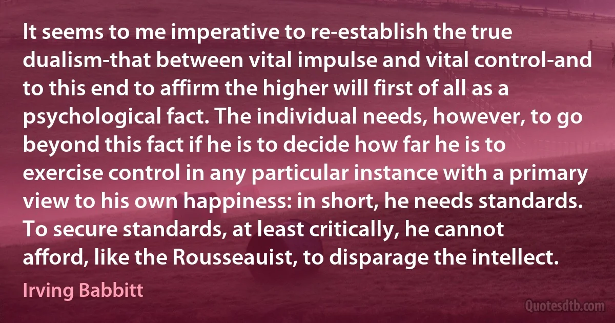 It seems to me imperative to re-establish the true dualism-that between vital impulse and vital control-and to this end to affirm the higher will first of all as a psychological fact. The individual needs, however, to go beyond this fact if he is to decide how far he is to exercise control in any particular instance with a primary view to his own happiness: in short, he needs standards. To secure standards, at least critically, he cannot afford, like the Rousseauist, to disparage the intellect. (Irving Babbitt)