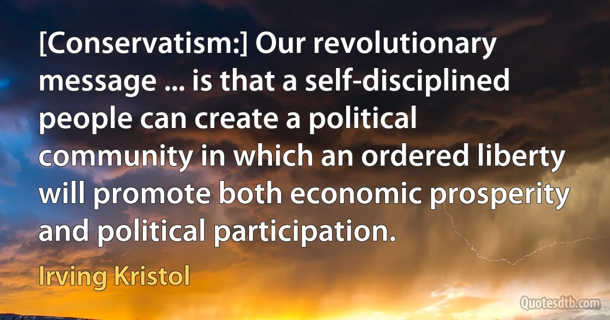 [Conservatism:] Our revolutionary message ... is that a self-disciplined people can create a political community in which an ordered liberty will promote both economic prosperity and political participation. (Irving Kristol)