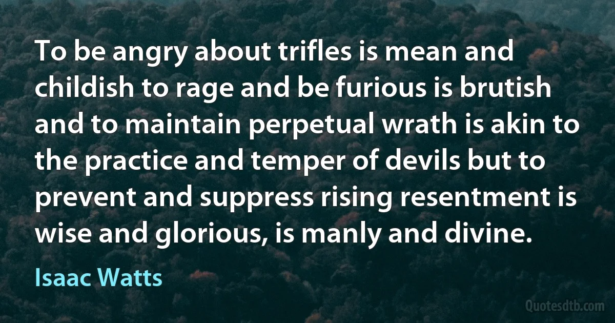 To be angry about trifles is mean and childish to rage and be furious is brutish and to maintain perpetual wrath is akin to the practice and temper of devils but to prevent and suppress rising resentment is wise and glorious, is manly and divine. (Isaac Watts)