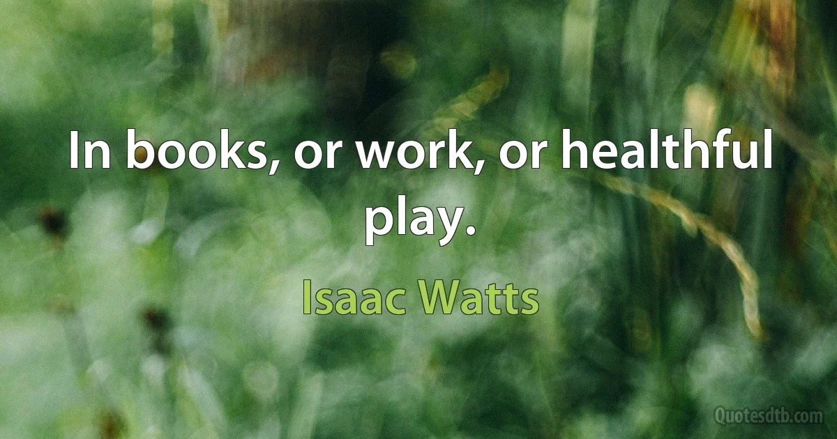 In books, or work, or healthful play. (Isaac Watts)