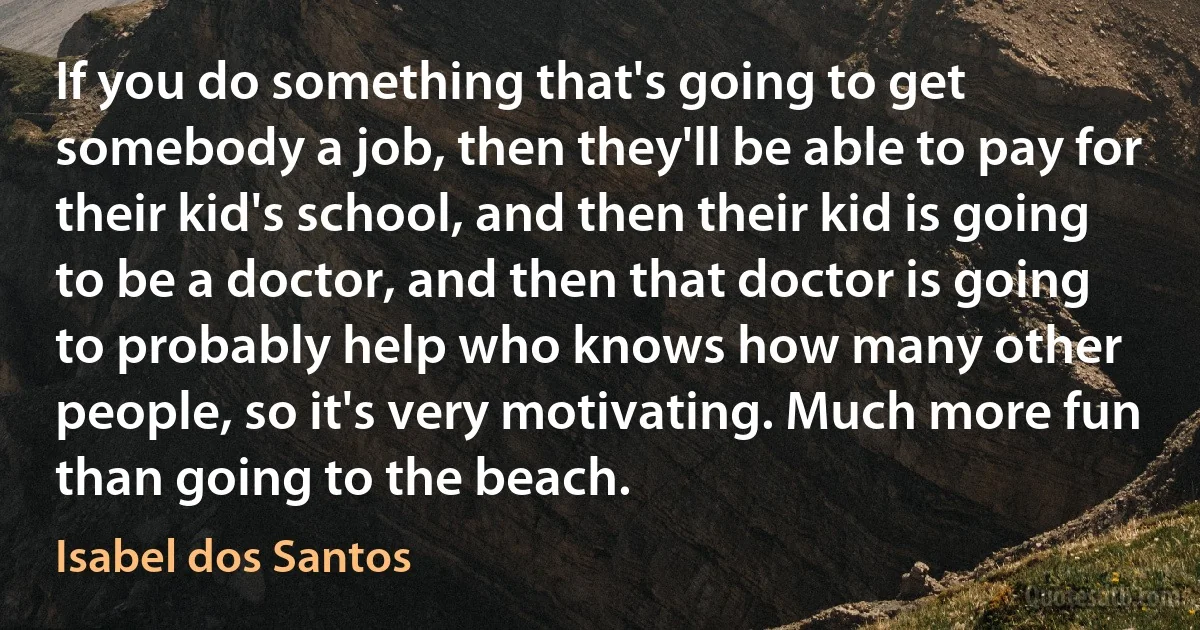 If you do something that's going to get somebody a job, then they'll be able to pay for their kid's school, and then their kid is going to be a doctor, and then that doctor is going to probably help who knows how many other people, so it's very motivating. Much more fun than going to the beach. (Isabel dos Santos)