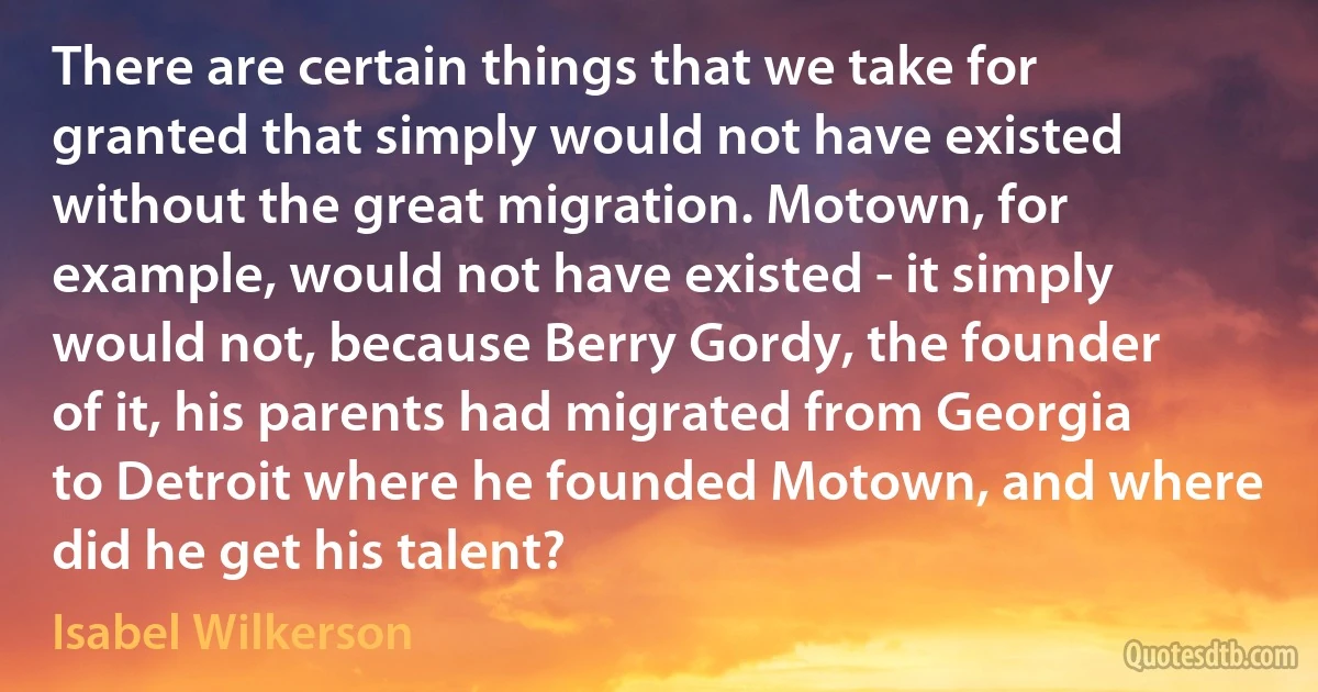 There are certain things that we take for granted that simply would not have existed without the great migration. Motown, for example, would not have existed - it simply would not, because Berry Gordy, the founder of it, his parents had migrated from Georgia to Detroit where he founded Motown, and where did he get his talent? (Isabel Wilkerson)