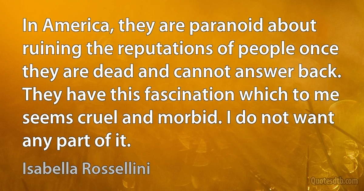 In America, they are paranoid about ruining the reputations of people once they are dead and cannot answer back. They have this fascination which to me seems cruel and morbid. I do not want any part of it. (Isabella Rossellini)