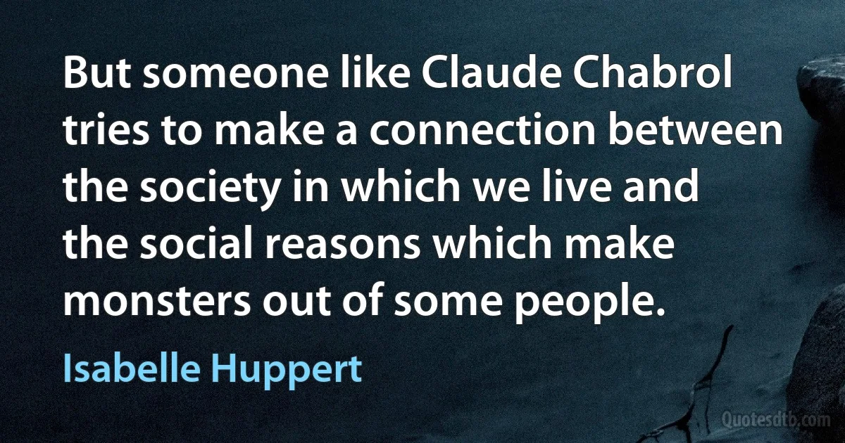 But someone like Claude Chabrol tries to make a connection between the society in which we live and the social reasons which make monsters out of some people. (Isabelle Huppert)