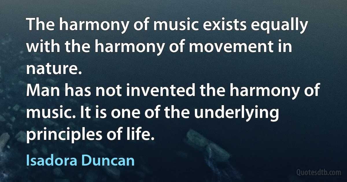 The harmony of music exists equally with the harmony of movement in nature.
Man has not invented the harmony of music. It is one of the underlying principles of life. (Isadora Duncan)