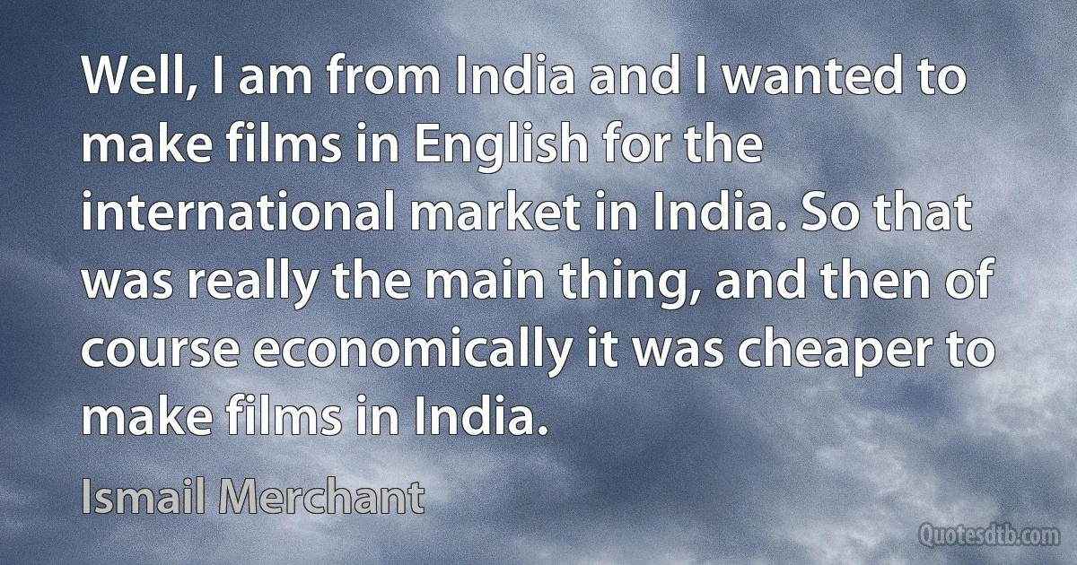 Well, I am from India and I wanted to make films in English for the international market in India. So that was really the main thing, and then of course economically it was cheaper to make films in India. (Ismail Merchant)