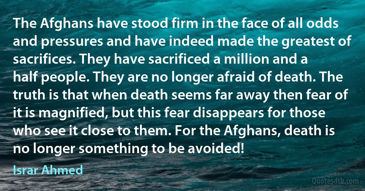 The Afghans have stood firm in the face of all odds and pressures and have indeed made the greatest of sacrifices. They have sacrificed a million and a half people. They are no longer afraid of death. The truth is that when death seems far away then fear of it is magnified, but this fear disappears for those who see it close to them. For the Afghans, death is no longer something to be avoided! (Israr Ahmed)