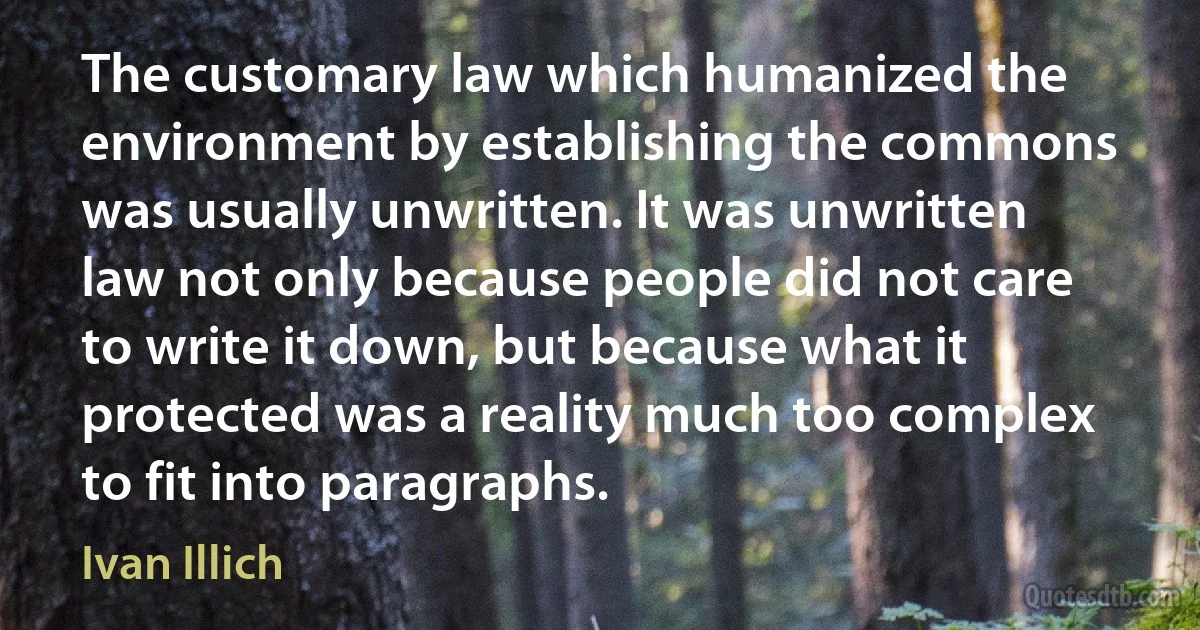 The customary law which humanized the environment by establishing the commons was usually unwritten. It was unwritten law not only because people did not care to write it down, but because what it protected was a reality much too complex to fit into paragraphs. (Ivan Illich)