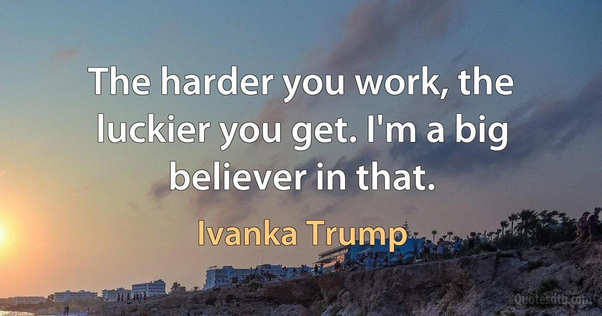 The harder you work, the luckier you get. I'm a big believer in that. (Ivanka Trump)