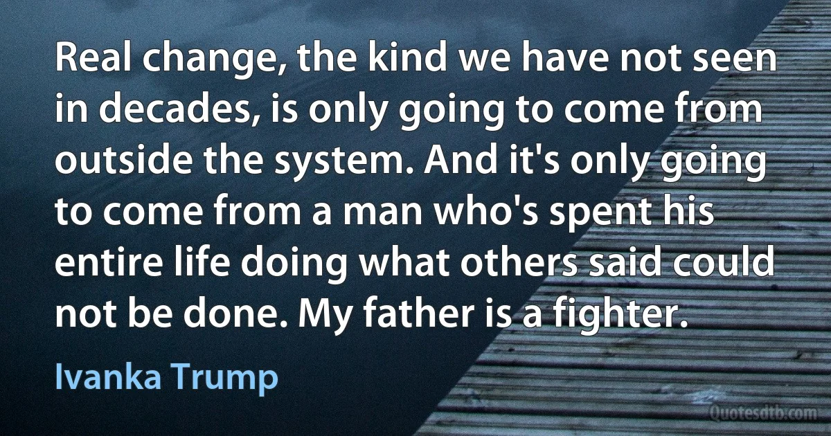 Real change, the kind we have not seen in decades, is only going to come from outside the system. And it's only going to come from a man who's spent his entire life doing what others said could not be done. My father is a fighter. (Ivanka Trump)